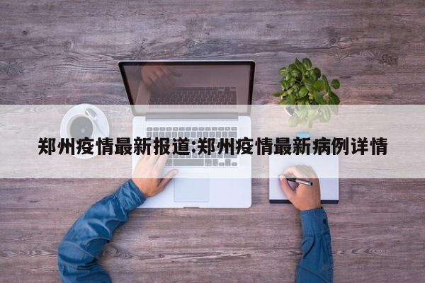 郑州疫情最新报道:郑州疫情最新病例详情