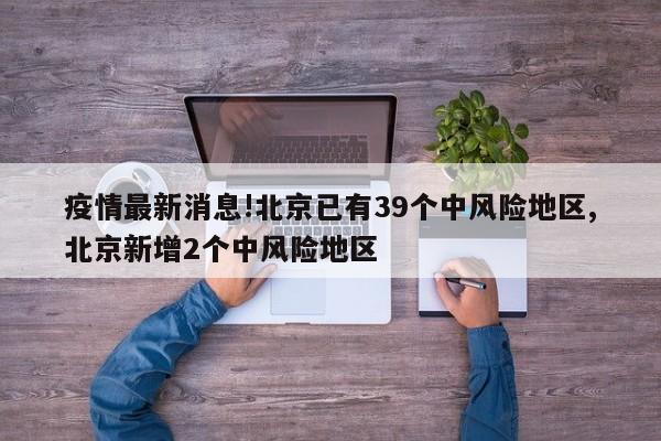 疫情最新消息!北京已有39个中风险地区,北京新增2个中风险地区